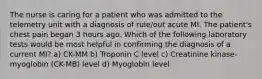 The nurse is caring for a patient who was admitted to the telemetry unit with a diagnosis of rule/out acute MI. The patient's chest pain began 3 hours ago. Which of the following laboratory tests would be most helpful in confirming the diagnosis of a current MI? a) CK-MM b) Troponin C level c) Creatinine kinase-myoglobin (CK-MB) level d) Myoglobin level