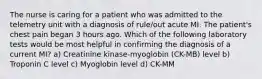 The nurse is caring for a patient who was admitted to the telemetry unit with a diagnosis of rule/out acute MI. The patient's chest pain began 3 hours ago. Which of the following laboratory tests would be most helpful in confirming the diagnosis of a current MI? a) Creatinine kinase-myoglobin (CK-MB) level b) Troponin C level c) Myoglobin level d) CK-MM