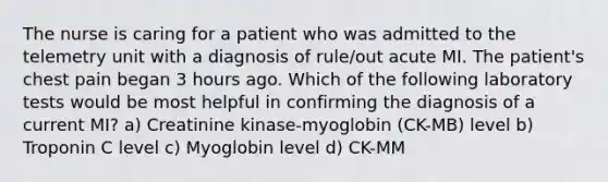 The nurse is caring for a patient who was admitted to the telemetry unit with a diagnosis of rule/out acute MI. The patient's chest pain began 3 hours ago. Which of the following laboratory tests would be most helpful in confirming the diagnosis of a current MI? a) Creatinine kinase-myoglobin (CK-MB) level b) Troponin C level c) Myoglobin level d) CK-MM