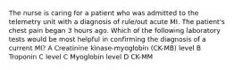 The nurse is caring for a patient who was admitted to the telemetry unit with a diagnosis of rule/out acute MI. The patient's chest pain began 3 hours ago. Which of the following laboratory tests would be most helpful in confirming the diagnosis of a current MI? A Creatinine kinase-myoglobin (CK-MB) level B Troponin C level C Myoglobin level D CK-MM