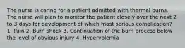 The nurse is caring for a patient admitted with thermal burns. The nurse will plan to monitor the patient closely over the next 2 to 3 days for development of which most serious complication? 1. Pain 2. Burn shock 3. Continuation of the burn process below the level of obvious injury 4. Hypervolemia