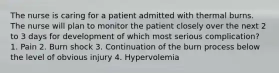 The nurse is caring for a patient admitted with thermal burns. The nurse will plan to monitor the patient closely over the next 2 to 3 days for development of which most serious complication? 1. Pain 2. Burn shock 3. Continuation of the burn process below the level of obvious injury 4. Hypervolemia