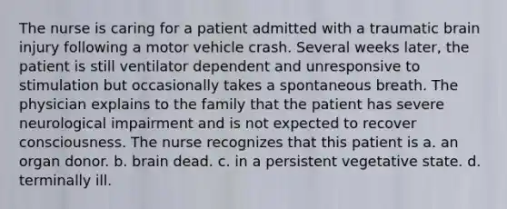 The nurse is caring for a patient admitted with a traumatic brain injury following a motor vehicle crash. Several weeks later, the patient is still ventilator dependent and unresponsive to stimulation but occasionally takes a spontaneous breath. The physician explains to the family that the patient has severe neurological impairment and is not expected to recover consciousness. The nurse recognizes that this patient is a. an organ donor. b. brain dead. c. in a persistent vegetative state. d. terminally ill.