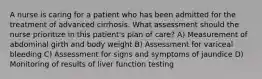 A nurse is caring for a patient who has been admitted for the treatment of advanced cirrhosis. What assessment should the nurse prioritize in this patient's plan of care? A) Measurement of abdominal girth and body weight B) Assessment for variceal bleeding C) Assessment for signs and symptoms of jaundice D) Monitoring of results of liver function testing