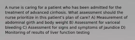 A nurse is caring for a patient who has been admitted for the treatment of advanced cirrhosis. What assessment should the nurse prioritize in this patient's plan of care? A) Measurement of abdominal girth and body weight B) Assessment for variceal bleeding C) Assessment for signs and symptoms of jaundice D) Monitoring of results of liver function testing