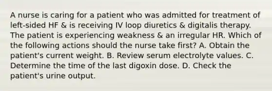 A nurse is caring for a patient who was admitted for treatment of left-sided HF & is receiving IV loop diuretics & digitalis therapy. The patient is experiencing weakness & an irregular HR. Which of the following actions should the nurse take first? A. Obtain the patient's current weight. B. Review serum electrolyte values. C. Determine the time of the last digoxin dose. D. Check the patient's urine output.