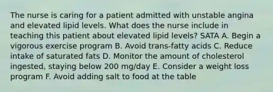 The nurse is caring for a patient admitted with unstable angina and elevated lipid levels. What does the nurse include in teaching this patient about elevated lipid levels? SATA A. Begin a vigorous exercise program B. Avoid trans-fatty acids C. Reduce intake of saturated fats D. Monitor the amount of cholesterol ingested, staying below 200 mg/day E. Consider a weight loss program F. Avoid adding salt to food at the table