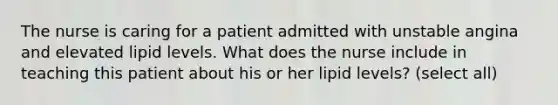 The nurse is caring for a patient admitted with unstable angina and elevated lipid levels. What does the nurse include in teaching this patient about his or her lipid levels? (select all)