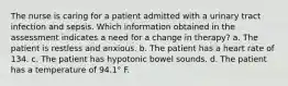 The nurse is caring for a patient admitted with a urinary tract infection and sepsis. Which information obtained in the assessment indicates a need for a change in therapy? a. The patient is restless and anxious. b. The patient has a heart rate of 134. c. The patient has hypotonic bowel sounds. d. The patient has a temperature of 94.1° F.