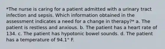 *The nurse is caring for a patient admitted with a urinary tract infection and sepsis. Which information obtained in the assessment indicates a need for a change in therapy?* a. The patient is restless and anxious. b. The patient has a heart rate of 134. c. The patient has hypotonic bowel sounds. d. The patient has a temperature of 94.1° F.