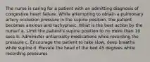 The nurse is caring for a patient with an admitting diagnosis of congestive heart failure. While attempting to obtain a pulmonary artery occlusion pressure in the supine position, the patient becomes anxious and tachypneic. What is the best action by the nurse? a. Limit the patient's supine position to no more than 10 secs b. Administer antianxiety medications while recording the pressure c. Encourage the patient to take slow, deep breaths while supine d. Elevate the head of the bed 45 degrees while recording pressures