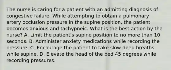 The nurse is caring for a patient with an admitting diagnosis of congestive failure. While attempting to obtain a pulmonary artery occlusion pressure in the supine position, the patient becomes anxious and tachypneic. What is the best action by the nurse? A. Limit the patient's supine position to no more than 10 seconds. B. Administer anxiety medications while recording the pressure. C. Encourage the patient to take slow deep breaths while supine. D. Elevate the head of the bed 45 degrees while recording pressures.