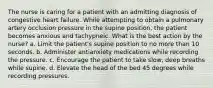 The nurse is caring for a patient with an admitting diagnosis of congestive heart failure. While attempting to obtain a pulmonary artery occlusion pressure in the supine position, the patient becomes anxious and tachypneic. What is the best action by the nurse? a. Limit the patient's supine position to no more than 10 seconds. b. Administer antianxiety medications while recording the pressure. c. Encourage the patient to take slow, deep breaths while supine. d. Elevate the head of the bed 45 degrees while recording pressures.