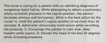 The nurse is caring for a patient with an admitting diagnosis of congestive heart failure. While attempting to obtain a pulmonary artery occlusion pressure in the supine position, the patient becomes anxious and tachypneic. What is the best action by the nurse? A. Limit the patient's supine position to no more than 10 seconds. B. Administer antianxiety medications while recording the pressure. C. Encourage the patient to take slow, deep breaths while supine. D. Elevate the head of the bed 45 degrees while recording pressures.