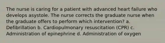 The nurse is caring for a patient with advanced heart failure who develops asystole. The nurse corrects the graduate nurse when the graduate offers to perform which intervention? a. Defibrillation b. Cardiopulmonary resuscitation (CPR) c. Administration of epinephrine d. Administration of oxygen