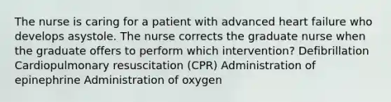 The nurse is caring for a patient with advanced heart failure who develops asystole. The nurse corrects the graduate nurse when the graduate offers to perform which intervention? Defibrillation Cardiopulmonary resuscitation (CPR) Administration of epinephrine Administration of oxygen