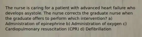 The nurse is caring for a patient with advanced heart failure who develops asystole. The nurse corrects the graduate nurse when the graduate offers to perform which intervention? a) Administration of epinephrine b) Administration of oxygen c) Cardiopulmonary resuscitation (CPR) d) Defibrillation