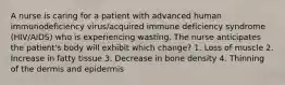 A nurse is caring for a patient with advanced human immunodeficiency virus/acquired immune deficiency syndrome (HIV/AIDS) who is experiencing wasting. The nurse anticipates the patient's body will exhibit which change? 1. Loss of muscle 2. Increase in fatty tissue 3. Decrease in bone density 4. Thinning of the dermis and epidermis