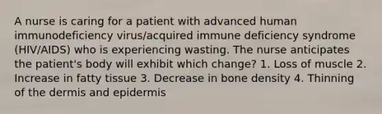 A nurse is caring for a patient with advanced human immunodeficiency virus/acquired immune deficiency syndrome (HIV/AIDS) who is experiencing wasting. The nurse anticipates the patient's body will exhibit which change? 1. Loss of muscle 2. Increase in fatty tissue 3. Decrease in bone density 4. Thinning of the dermis and epidermis