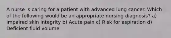 A nurse is caring for a patient with advanced lung cancer. Which of the following would be an appropriate nursing diagnosis? a) Impaired skin integrity b) Acute pain c) Risk for aspiration d) Deficient fluid volume