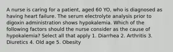 A nurse is caring for a patient, aged 60 YO, who is diagnosed as having heart failure. The serum electrolyte analysis prior to digoxin administration shows hypokalemia. Which of the following factors should the nurse consider as the cause of hypokalemia? Select all that apply 1. Diarrhea 2. Arthritis 3. Diuretics 4. Old age 5. Obesity