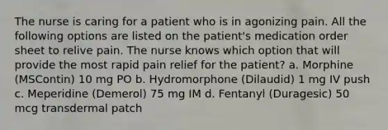 The nurse is caring for a patient who is in agonizing pain. All the following options are listed on the patient's medication order sheet to relive pain. The nurse knows which option that will provide the most rapid pain relief for the patient? a. Morphine (MSContin) 10 mg PO b. Hydromorphone (Dilaudid) 1 mg IV push c. Meperidine (Demerol) 75 mg IM d. Fentanyl (Duragesic) 50 mcg transdermal patch