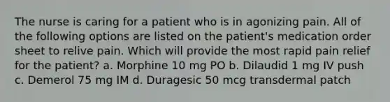 The nurse is caring for a patient who is in agonizing pain. All of the following options are listed on the patient's medication order sheet to relive pain. Which will provide the most rapid pain relief for the patient? a. Morphine 10 mg PO b. Dilaudid 1 mg IV push c. Demerol 75 mg IM d. Duragesic 50 mcg transdermal patch