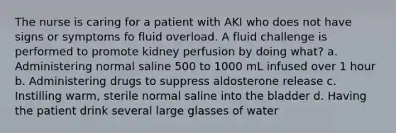 The nurse is caring for a patient with AKI who does not have signs or symptoms fo fluid overload. A fluid challenge is performed to promote kidney perfusion by doing what? a. Administering normal saline 500 to 1000 mL infused over 1 hour b. Administering drugs to suppress aldosterone release c. Instilling warm, sterile normal saline into the bladder d. Having the patient drink several large glasses of water