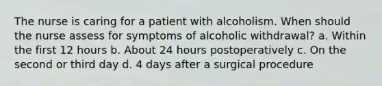 The nurse is caring for a patient with alcoholism. When should the nurse assess for symptoms of alcoholic withdrawal? a. Within the first 12 hours b. About 24 hours postoperatively c. On the second or third day d. 4 days after a surgical procedure