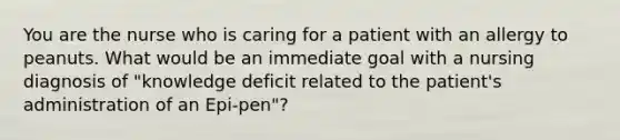 You are the nurse who is caring for a patient with an allergy to peanuts. What would be an immediate goal with a nursing diagnosis of "knowledge deficit related to the patient's administration of an Epi-pen"?