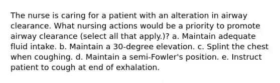 The nurse is caring for a patient with an alteration in airway clearance. What nursing actions would be a priority to promote airway clearance (select all that apply.)? a. Maintain adequate fluid intake. b. Maintain a 30-degree elevation. c. Splint the chest when coughing. d. Maintain a semi-Fowler's position. e. Instruct patient to cough at end of exhalation.