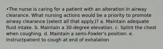 •The nurse is caring for a patient with an alteration in airway clearance. What nursing actions would be a priority to promote airway clearance (select all that apply.)? a. Maintain adequate fluid intake. b. Maintain a 30-degree elevation. c. Splint the chest when coughing. d. Maintain a semi-Fowler's position. e. Instructpatient to cough at end of exhalation