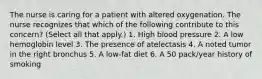 The nurse is caring for a patient with altered oxygenation. The nurse recognizes that which of the following contribute to this concern? (Select all that apply.) 1. High blood pressure 2. A low hemoglobin level 3. The presence of atelectasis 4. A noted tumor in the right bronchus 5. A low-fat diet 6. A 50 pack/year history of smoking