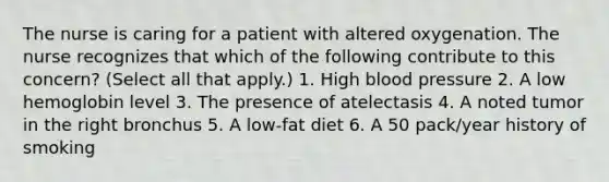 The nurse is caring for a patient with altered oxygenation. The nurse recognizes that which of the following contribute to this concern? (Select all that apply.) 1. High blood pressure 2. A low hemoglobin level 3. The presence of atelectasis 4. A noted tumor in the right bronchus 5. A low-fat diet 6. A 50 pack/year history of smoking