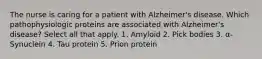 The nurse is caring for a patient with Alzheimer's disease. Which pathophysiologic proteins are associated with Alzheimer's disease? Select all that apply. 1. Amyloid 2. Pick bodies 3. α-Synuclein 4. Tau protein 5. Prion protein