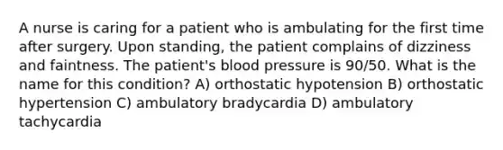 A nurse is caring for a patient who is ambulating for the first time after surgery. Upon standing, the patient complains of dizziness and faintness. The patient's blood pressure is 90/50. What is the name for this condition? A) orthostatic hypotension B) orthostatic hypertension C) ambulatory bradycardia D) ambulatory tachycardia