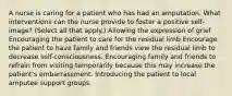 A nurse is caring for a patient who has had an amputation. What interventions can the nurse provide to foster a positive self-image? (Select all that apply.) Allowing the expression of grief Encouraging the patient to care for the residual limb Encourage the patient to have family and friends view the residual limb to decrease self-consciousness. Encouraging family and friends to refrain from visiting temporarily because this may increase the patient's embarrassment. Introducing the patient to local amputee support groups.