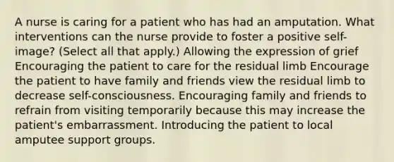 A nurse is caring for a patient who has had an amputation. What interventions can the nurse provide to foster a positive self-image? (Select all that apply.) Allowing the expression of grief Encouraging the patient to care for the residual limb Encourage the patient to have family and friends view the residual limb to decrease self-consciousness. Encouraging family and friends to refrain from visiting temporarily because this may increase the patient's embarrassment. Introducing the patient to local amputee support groups.