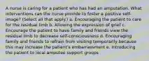 A nurse is caring for a patient who has had an amputation. What interventions can the nurse provide to foster a positive self-image? (Select all that apply.) a. Encouraging the patient to care for the residual limb b. Allowing the expression of grief c. Encourage the patient to have family and friends view the residual limb to decrease self-consciousness d. Encouraging family and friends to refrain from visiting temporarily because this may increase the patient's embarrassment e. Introducing the patient to local amputee support groups