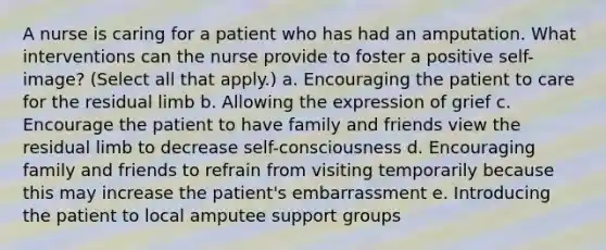 A nurse is caring for a patient who has had an amputation. What interventions can the nurse provide to foster a positive self-image? (Select all that apply.) a. Encouraging the patient to care for the residual limb b. Allowing the expression of grief c. Encourage the patient to have family and friends view the residual limb to decrease self-consciousness d. Encouraging family and friends to refrain from visiting temporarily because this may increase the patient's embarrassment e. Introducing the patient to local amputee support groups