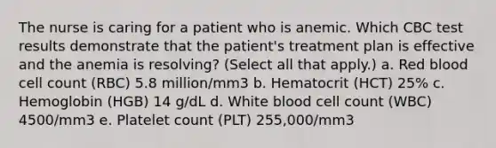 The nurse is caring for a patient who is anemic. Which CBC test results demonstrate that the patient's treatment plan is effective and the anemia is resolving? (Select all that apply.) a. Red blood cell count (RBC) 5.8 million/mm3 b. Hematocrit (HCT) 25% c. Hemoglobin (HGB) 14 g/dL d. White blood cell count (WBC) 4500/mm3 e. Platelet count (PLT) 255,000/mm3