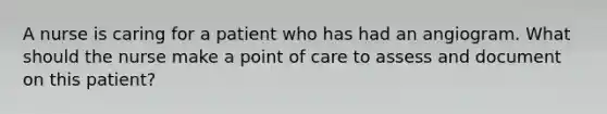 A nurse is caring for a patient who has had an angiogram. What should the nurse make a point of care to assess and document on this patient?