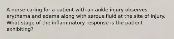 A nurse caring for a patient with an ankle injury observes erythema and edema along with serous fluid at the site of injury. What stage of the inflammatory response is the patient exhibiting?