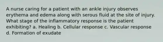 A nurse caring for a patient with an ankle injury observes erythema and edema along with serous fluid at the site of injury. What stage of the inflammatory response is the patient exhibiting? a. Healing b. Cellular response c. Vascular response d. Formation of exudate