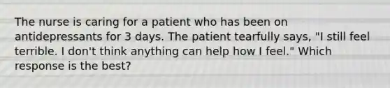 The nurse is caring for a patient who has been on antidepressants for 3 days. The patient tearfully says, "I still feel terrible. I don't think anything can help how I feel." Which response is the best?