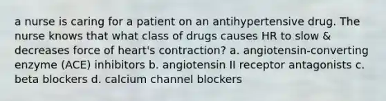 a nurse is caring for a patient on an antihypertensive drug. The nurse knows that what class of drugs causes HR to slow & decreases force of heart's contraction? a. angiotensin-converting enzyme (ACE) inhibitors b. angiotensin II receptor antagonists c. beta blockers d. calcium channel blockers