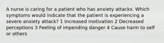 A nurse is caring for a patient who has anxiety attacks. Which symptoms would indicate that the patient is experiencing a severe anxiety attack? 1 Increased motivation 2 Decreased perceptions 3 Feeling of impending danger 4 Cause harm to self or others