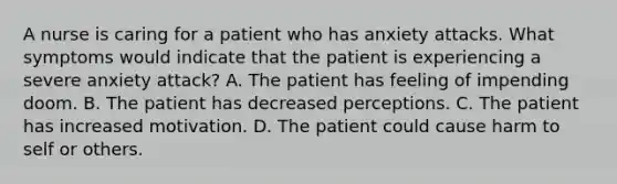 A nurse is caring for a patient who has anxiety attacks. What symptoms would indicate that the patient is experiencing a severe anxiety attack? A. The patient has feeling of impending doom. B. The patient has decreased perceptions. C. The patient has increased motivation. D. The patient could cause harm to self or others.