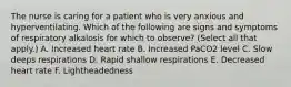 The nurse is caring for a patient who is very anxious and hyperventilating. Which of the following are signs and symptoms of respiratory alkalosis for which to observe? (Select all that apply.) A. Increased heart rate B. Increased PaCO2 level C. Slow deeps respirations D. Rapid shallow respirations E. Decreased heart rate F. Lightheadedness