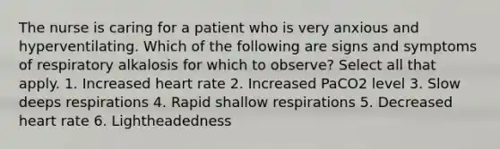 The nurse is caring for a patient who is very anxious and hyperventilating. Which of the following are signs and symptoms of respiratory alkalosis for which to observe? Select all that apply. 1. Increased heart rate 2. Increased PaCO2 level 3. Slow deeps respirations 4. Rapid shallow respirations 5. Decreased heart rate 6. Lightheadedness